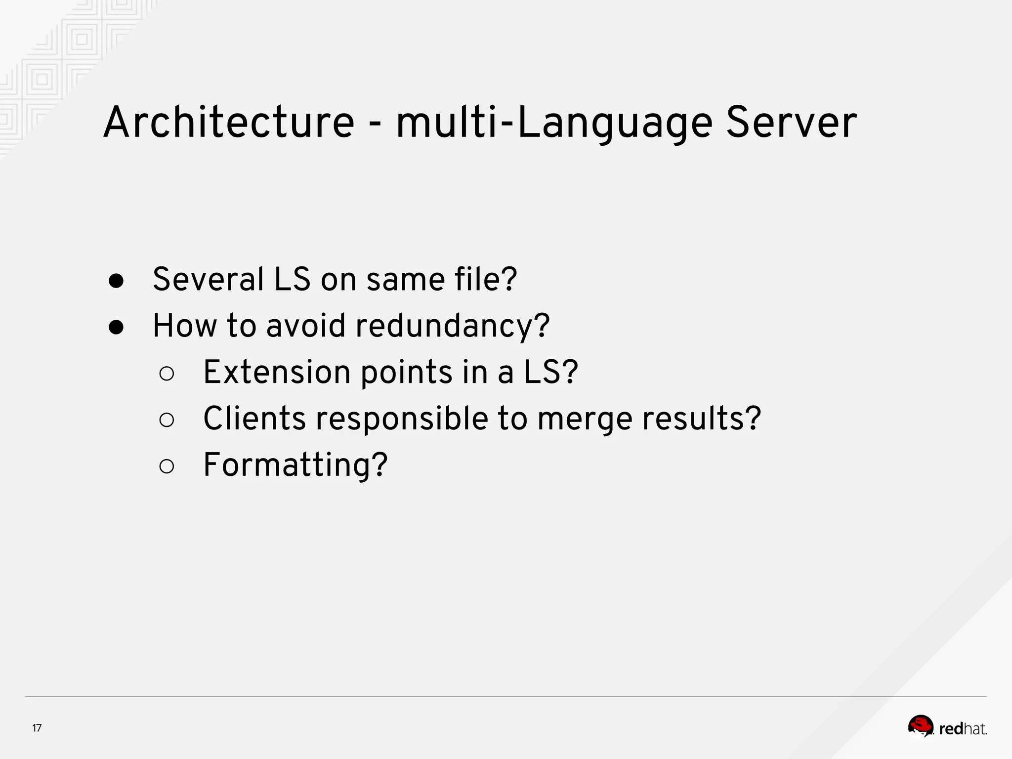 Architecture - multi-Language Server ● Several LS on same file? ● How to avoid redundancy? ○ Extension points in a LS? ○ Clients responsible to merge results? ○ Formatting? 
