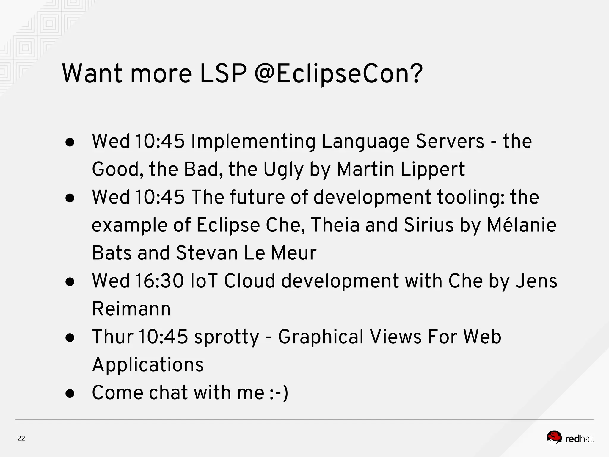 Want more LSP @EclipseCon? ● Wed 10:45 Implementing Language Servers - the Good, the Bad, the Ugly by Martin Lippert ● Wed 10:45 The future of development tooling: the example of Eclipse Che, Theia and Sirius by Mélanie Bats and Stevan Le Meur ● Wed 16:30 IoT Cloud development with Che by Jens Reimann ● Thur 10:45 sprotty - Graphical Views For Web Applications ● Come chat with me :-) 