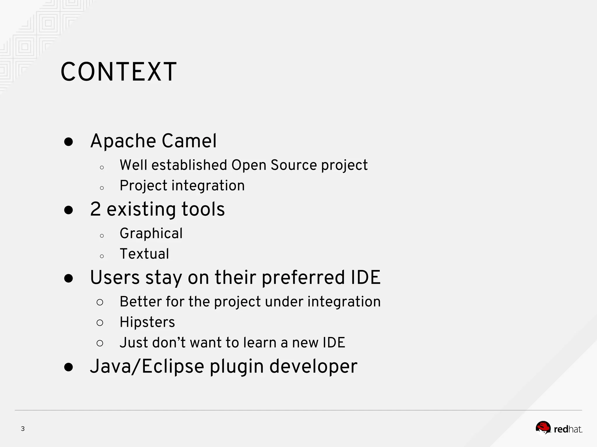 CONTEXT ● Apache Camel ○ Well established Open Source project ○ Project integration ● 2 existing tools ○ Graphical ○ Textual ● Users stay on their preferred IDE ○ Better for the project under integration ○ Hipsters ○ Just don’t want to learn a new IDE ● Java/Eclipse plugin developer 
