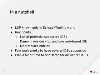 In a nutshell
● LSP known only in Eclipse/Tooling world
● Key points:
○ List of potential supported IDEs
○ Demo in one desktop and one web-based IDE
○ Marketplace entries
● Few work weeks to have several IDEs supported
● Plan a bit of time to bootstrap for all wanted IDEs
 
