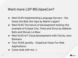 Want more LSP @EclipseCon?
● Wed 10:45 Implementing Language Servers - the
Good, the Bad, the Ugly by Martin Lippert
● Wed 10:45 The future of development tooling: the
example of Eclipse Che, Theia and Sirius by Mélanie
Bats and Stevan Le Meur
● Wed 16:30 IoT Cloud development with Che by Jens
Reimann
● Thur 10:45 sprotty - Graphical Views For Web
Applications
● Come chat with me :-)
 