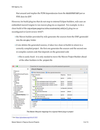 DIA Agency, Inc.
that around and implies the POM dependencies from the MANIFEST.MF just as
PDE does for JDT
However, for build plug-ins that do not map to internal Eclipse builders, m2e uses an
embedded maven3 engine to run maven plug-ins as required. For example, to do a
clean build of the org.eclipse.papyrus.infra.constraints[.edit[or]] plug-ins as
reconﬁgured in Gerrit review 41167 :2
•the Maven builder provided by m2e generates the sources from the EMF genmodel
into the src-gen/ folder
•if one deletes the generated sources, it takes two clean re-builds to return to a
correctly compiled project: the ﬁrst one generates the sources and the second one
re-compiles custom code that depends on the generated code
•this is easily ﬁxed: it is only needed to move the Maven Project Builder ahead
of the other builders in the .project ﬁle
The Maven lifecycle mappings for a typical Xtend plug-in project
See https://git.eclipse.org/r/#/c/41167/2
Maven Nature in Papyrus Source Projects	 of9 13
 