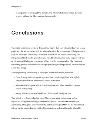 DIA Agency, Inc.
•is comparable to the roughly 3 minutes and 30 seconds time to import the same
projects without the Maven nature (as currently)
Conclusions
This initial experiment seems to demonstrate clearly that converting the Papyrus source
projects to the Maven nature will not adversely affect the performance of Eclipse for the
Papyrus developer community. Moreover, it will have the beneﬁt of unifying the
integration of EMF model generation and possibly other custom build steps in both the
developer and Hudson environments. Other beneﬁts remain unclear (the process of
converting projects uncovers additional project conﬁguration problems, but this may be
a one-time thing).
Most importantly, the majority of developer workﬂows are not perturbed:
•Oomph setup and incremental updates, for example to pull in a new nightly
Papyrus build under a minimalist source workspace
•incremental workspace builds; bundle manifest and other metadata changes;
source code editing
•testing with run-time workbench and JUnit launch conﬁgurations
That said, it is perhaps rather late in the Mars release cycle to introduce such a
signiﬁcant change in the conﬁguration of the Papyrus codebase to the developer
community. Doing this conversion in the ﬁrst milestone post Mars for the next annual
release (on the master branch, not the Mars maintenance branch) may be advisable.
Maven Nature in Papyrus Source Projects	 of13 13
 