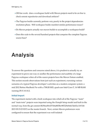 DIA Agency, Inc.
•Off-line work: does a workspace build with Maven projects need to be on-line to
check remote repositories and download artifacts?
•The Papyrus builds currently perform very poorly in the project dependencies
resolution phase. Will workspace builds manifest similar performance issues?
•Do Maven projects actually run maven builds to accomplish a workspace build?
•Does this scale to the several hundred projects that comprise the complete Papyrus
source base?
Analysis
To answer the questions and concerns raised above, it is prudent to actually try an
experiment to prove one way or another the performance and usability of a large
Papyrus workspace when all of the source projects have the Maven Nature enabled.
This section records observations from just such an experiment, exercising various
scenarios of a typical Papyrus developer’s activities on a modern computer system: a
mid 2012 Retina MacBook Pro with a 750GB SSD, quad-core Intel Core i7, 16 MB RAM
running OS X 10.10.2.
Initial Import
The experiment started with a fresh workspace into which all of the Papyrus “main”
and “main tests” projects were imported using the Oomph Setup model and built in the
normal way, from the git commit ff639eed9c4371bfa80f3bc987229a9efe7deb3a (18 Feb
2015 09:15:23 EST) on the master branch. Next, certain Maven preferences were
conﬁgured to ensure that the experiment was well isolated:
Maven Nature in Papyrus Source Projects	 of2 13
 