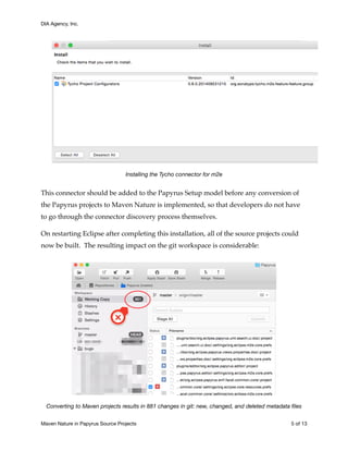 DIA Agency, Inc.
Installing the Tycho connector for m2e
This connector should be added to the Papyrus Setup model before any conversion of
the Papyrus projects to Maven Nature is implemented, so that developers do not have
to go through the connector discovery process themselves.
On restarting Eclipse after completing this installation, all of the source projects could
now be built. The resulting impact on the git workspace is considerable:
Converting to Maven projects results in 881 changes in git: new, changed, and deleted metadata ﬁles
Maven Nature in Papyrus Source Projects	 of5 13
 