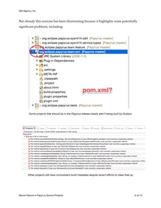 DIA Agency, Inc.
But already this exercise has been illuminating because it highlights some potentially
signiﬁcant problems, including:
Some projects that should be in the Papyrus release clearly aren’t being built by Hudson
Other projects still have inconsistent build metadata despite recent eﬀorts to clean that up
Maven Nature in Papyrus Source Projects	 of6 13
 
