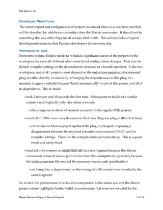 DIA Agency, Inc.
Developer Workﬂows
The initial import and conﬁguration of projects discussed above is a one-time cost that
will be absorbed by whichever committer does the Maven conversion. It should not be
something that any other Papyrus developer deals with. This section looks at typical
development scenarios that Papyrus developers do see every day.
Workspace Re-build
From time to time, Eclipse needs to re-build a signiﬁcant subset of the projects in the
workspace (or even all of them) when some build conﬁguration changes. That may be
default compiler settings or the dependencies declared in a bundle manifest. In the test
workspace, out of 441 projects, most depend on the org.eclipse.papyrus.infra.core.emf
plug-in either directly or indirectly. Changing the dependencies in this plug-in’s
manifest triggers a rebuild (because ‘build automatically’ is on) of this project and all of
its dependents. This re-build:
•took 2 minutes and 10 seconds the ﬁrst time. Subsequent re-builds of a similar
nature would typically only take about a minute
•this compares to about 45 seconds currently in the regular PDE projects
•resulted in 1800+ new compile errors in the Class Diagram plug-in (that ﬁrst time)
•conversion to Maven project updated the plug-in classpath, exposing a
disagreement between the required execution environment (BREE) and its
compiler settings. These are the compile errors pictured above. This is a good
result and easily ﬁxed
•resulted in two errors on MANIFEST.MF in a test fragment because the Maven
conversion removed source path entries from the .classpath ﬁle (probably because
the build.properties ﬁle omitted the necessary source path speciﬁcation)
•on ﬁxing this, a dependency on the wrong Java SE version was revealed in the
same fragment
So, in fact, the performance of re-build is comparable to the status quo and the Maven
project nature highlights further build inconsistencies that were not revealed by the
Maven Nature in Papyrus Source Projects	 of7 13
 