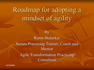 10/15/2020 1
Roadmap for adopting a
mindset of agility
By
Rama Bedarkar
Scrum Practicing Trainer, Coach and
Mentor
Agile Transformation Practicing
Consultant
 