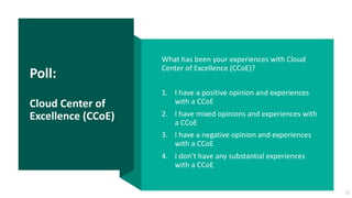 Poll:
Cloud Center of
Excellence (CCoE)
What has been your experiences with Cloud
Center of Excellence (CCoE)?
1. I have a positive opinion and experiences
with a CCoE
2. I have mixed opinions and experiences with
a CCoE
3. I have a negative opinion and experiences
with a CCoE
4. I don’t have any substantial experiences
with a CCoE
13
 
