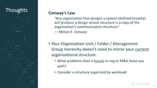 Thoughts Conway’s Law
“Any organization that designs a system (defined broadly)
will produce a design whose structure is a copy of the
organization's communication structure.”
— Melvin E. Conway
• Your Organization Unit / Folder / Management
Group hierarchy doesn’t need to mirror your current
organizational structure.
• What problems does a future re-org or M&A leave you
with?
• Consider a structure organized by workload
25
 