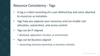 • A tag is a label consisting of a user-defined key and value attached
to resources as metadata
• Tags help you organize your resources and can enable cost
allocation, automation, and access control
• Tags can be IT aligned
• Workload, application, function, or environment
• Tags can be Business aligned
• Accounting, business ownership, or business criticality
Resource Consistency - Tags
27
 