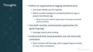 Thoughts • Define an organizational tagging standard early
• Use lower-kebab-case for tag keys
• Define a prefix strategy for standard (platform) tags vs.
project (workload) tags
• Allows teams to combine organization and project standards
without conflicts
• Use both reactive and proactive approaches for
governing tags
• Leverage cloud-native tooling
• Understand that cloud providers are not internally
consistent
• Some services still lack tags, don’t support tag-on-create,
or have other limitations
29
 