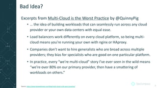 Excerpts from Multi-Cloud is the Worst Practice by @QuinnyPig
• … the idea of building workloads that can seamlessly run across any cloud
provider or your own data centers with equal ease.
• Load balancers work differently on every cloud platform, so being multi-
cloud means you’re running your own with nginx or HAproxy.
• Companies don’t want to hire generalists who are broad across multiple
providers; they bias for specialists who are good on one particular platform.
• In practice, every “we’re multi-cloud” story I’ve ever seen in the wild means
“we’re over 80% on our primary provider, then have a smattering of
workloads on others.”
Bad Idea?
Source: https://www.lastweekinaws.com/blog/multi-cloud-is-the-worst-practice/ 3
 
