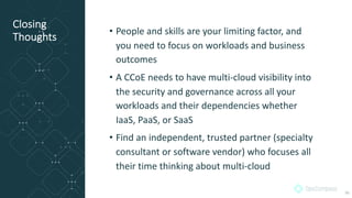 Closing
Thoughts
• People and skills are your limiting factor, and
you need to focus on workloads and business
outcomes
• A CCoE needs to have multi-cloud visibility into
the security and governance across all your
workloads and their dependencies whether
IaaS, PaaS, or SaaS
• Find an independent, trusted partner (specialty
consultant or software vendor) who focuses all
their time thinking about multi-cloud
36
 