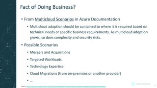• From Multicloud Scenarios in Azure Documentation
• Multicloud adoption should be contained to where it is required based on
technical needs or specific business requirements. As multicloud adoption
grows, so does complexity and security risks.
• Possible Scenarios
• Mergers and Acquisitions
• Targeted Workloads
• Technology Expertise
• Cloud Migrations (from on-premises or another provider)
• …
Fact of Doing Business?
Source: https://docs.microsoft.com/en-us/azure/cloud-adoption-framework/govern/guides/complex/multicloud-improvement 4
 