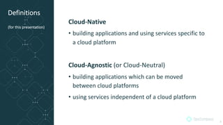 Definitions
(for this presentation)
Cloud-Native
• building applications and using services specific to
a cloud platform
Cloud-Agnostic (or Cloud-Neutral)
• building applications which can be moved
between cloud platforms
• using services independent of a cloud platform
5
 