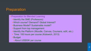 Preparation
Preparation for Blended Learning
Identify the SME (Professors)
Which course? Demand? Global Interest?
Business Model? Sustainable model?
Support from top management
Identify the Platform (Moodle, Canvas, Coursera, edX, etc.)
 Time: 100 hours per course (Kolowich, 2013)
Budget
About US$50K per course
13
 