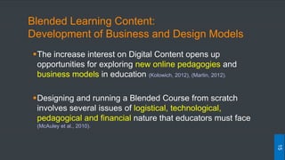 Blended Learning Content:
Development of Business and Design Models
The increase interest on Digital Content opens up
opportunities for exploring new online pedagogies and
business models in education (Kolowich, 2012), (Martin, 2012).
Designing and running a Blended Course from scratch
involves several issues of logistical, technological,
pedagogical and financial nature that educators must face
(McAuley et al., 2010).
15
 