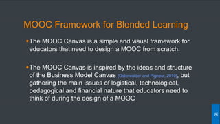MOOC Framework for Blended Learning
The MOOC Canvas is a simple and visual framework for
educators that need to design a MOOC from scratch.
The MOOC Canvas is inspired by the ideas and structure
of the Business Model Canvas [Osterwalder and Pigneur, 2010], but
gathering the main issues of logistical, technological,
pedagogical and financial nature that educators need to
think of during the design of a MOOC
16
 