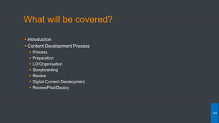 What will be covered?
 Introduction
 Content Development Process
 Process
 Preparation
 LO/Organisation
 Storyboarding
 Review
 Digital Content Development
 Review/Pilot/Deploy
2
 