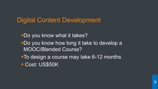 Digital Content Development
Do you know what it takes?
Do you know how long it take to develop a
MOOC/Blended Course?
To design a course may take 6-12 months
 Cost: US$50K
28
 