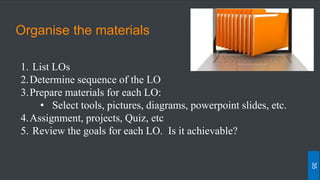 Organise the materials
1. List LOs
2.Determine sequence of the LO
3.Prepare materials for each LO:
• Select tools, pictures, diagrams, powerpoint slides, etc.
4.Assignment, projects, Quiz, etc
5. Review the goals for each LO. Is it achievable?
35
 