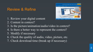 Review & Refine
1. Review your digital content
2. Content in context?
3. Is the picture/animation/audio/video in context?
4. Is there a better way to represent the context?
5. Modify if necessary
6. Check the quality of audio, video, picture, etc.
7. Check download time (break up if necessary)
42
 
