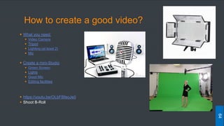 How to create a good video?
 What you need:
 Video Camera
 Tripod
 Lighting (at least 2)
 Mic
 Create a mini-Studio
 Green Screen
 Lights
 Good Mic
 Editing facilities
 https://youtu.be/OLbFBfeoJe0
 Shoot B-Roll
64
 