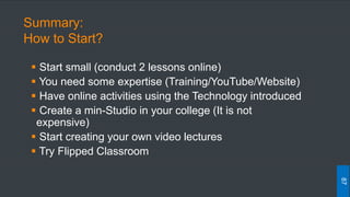 Summary:
How to Start?
 Start small (conduct 2 lessons online)
 You need some expertise (Training/YouTube/Website)
 Have online activities using the Technology introduced
 Create a min-Studio in your college (It is not
expensive)
 Start creating your own video lectures
 Try Flipped Classroom
87
 