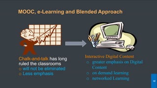 Chalk-and-talk has long
ruled the classrooms
o will not be eliminated
o Less emphasis
Interactive Digital Content
o greater emphasis on Digital
Content
o on demand learning
o networked Learning
MOOC, e-Learning and Blended Approach
9
 