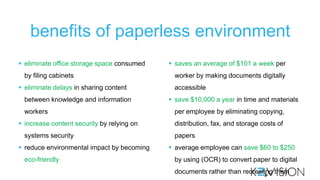 benefits of paperless environment
 eliminate office storage space consumed
by filing cabinets

 eliminate delays in sharing content
between knowledge and information
workers
 increase content security by relying on
systems security
 reduce environmental impact by becoming
eco-friendly

 saves an average of $101 a week per
worker by making documents digitally

accessible
 save $10,000 a year in time and materials
per employee by eliminating copying,
distribution, fax, and storage costs of
papers
 average employee can save $60 to $250
by using (OCR) to convert paper to digital
documents rather than recreating them

 