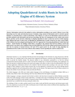International Journal of Recent Research in Social Sciences and Humanities (IJRRSSH) 
Vol. 1, Issue 1, pp: (47-53), Month: April - June 2014, Available at: www.paperpublications.org 
Adopting Quadrilateral Arabic Roots in Search 
Abstract: Information retrieval is the method to retrieve information according to user needs. E-library is one of the 
interesting ways for study and education because it includes a huge amount of information and it is stored in special 
database or extracting from a corpus of documents. The E-library is a part of an information retrieval system. It 
provides methods to get information and increase knowledge. But there are inadequacies in the Arabic terms search 
library and they can be solved by enhancing or adopting algorithm in order to make the search of Arabic language 
more efficient and easier. In this work, an algorithm for quadrilaterals of Arabic words for use with a search engine 
of the E-library has been adopted and integrated with New Approach for Extracting Quadrilateral Arabic Root and 
Pattern – based Stemmer for Finding Arabic Roots. According to the analysis done between ordinary search and 
quad search, it can observe the Confidence Interval of the Difference (95%) in the ordinal search located between 1.34 
and 1.66. In contrast, it located between 1.45 and 1.95 in quad search. So, the result of using algorithm for 
quadrilateral of the Arabic word is more effective than ordinary search regarding the results in analysis tests. 
Information Systems is a very important field that provides the knowledge for the humanity by using all processes with the 
body of data. So, it includes many of the research areas supported with business, economics and information technology in 
order to provide the benefits needed. The physical method of any information systems(IS) is to find the relevant 
communication between people and IT in order to provide the standard way to maximize the benefits of any application. IS 
helps the specialist to design and analyze the system and compare with others in order to show the differentiation of the old 
and latest application. Information retrieval is the method to find the relevant tasks according to the users need. The best 
example of these methods is search engines because they use this approach to customize the user interest through special 
algorithms supported with web mining and use them widely over the internet. The improvement of the E-library systems is to 
increase the number of users and make it more powerful and efficient. 
The Arabic language is the fifth most widely spoken language in the word (Kanaan, AL-shalabi& AL-Kabi, 2005) so, it 
includes many fields to share with technology and it has many different from the English Language. 
Arabic Language is strongly connected with the Qur’an which is the holy book of around two billion Muslims around the 
world. The Arabic language contains twenty-eight letters. It includes many types of morphology that start reading or writing 
from the right to left and the words includes a connected string of letters according to its position. So, it needs to implement 
specialized way to establish the relevance among the Arabic texts. 
The challenge of that is to make a perfect search for any Arabic words and find the most precise and relevant query result. 
Also, the complexity is to process the Arabic word because most of Arabic letters written in different forms depending on the 
position in the word. (Ex: . (ع – عـ - ـع - ـعـ 
Page | 47 
Engine of E-library System 
Said Mohammed Al-Rashdi1, Dr.S.Arockiasamy2 
1 Research Scholar, Information Systems, University of Nizwa, Sultanate of Oman 
2 Head, Information Systems, University of Nizwa 
1.0 Introduction 
Paper Publications 
 