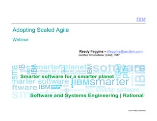 © 2014 IBM Corporation
Adopting Scaled Agile
Webinar
Reedy Feggins – rfeggins@us.ibm.com
SAFe Certified SPC
Certified ScrumMaster (CSM), PMP
 