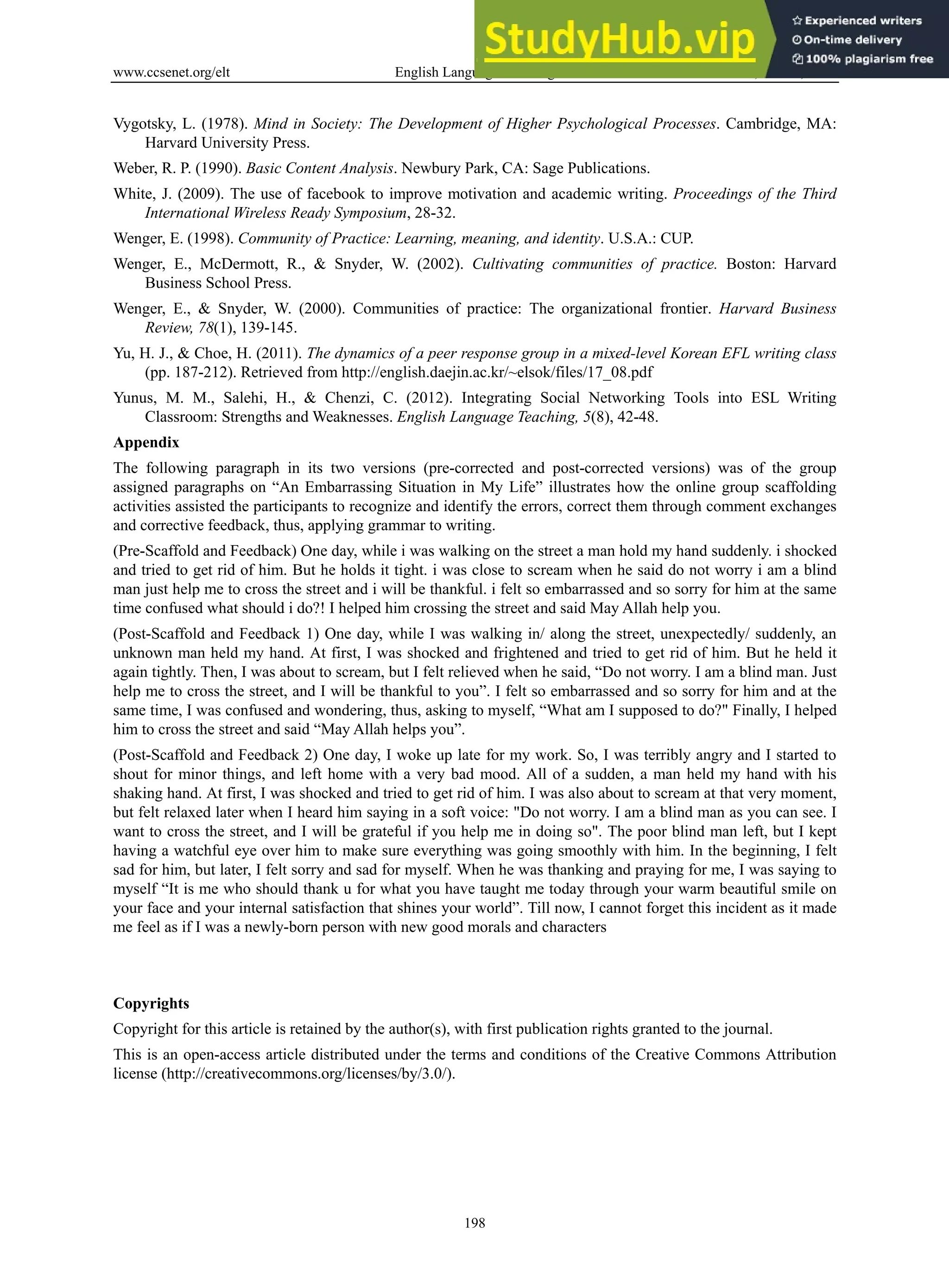 www.ccsenet.org/elt English Language Teaching Vol. 6, No. 11; 2013
198
Vygotsky, L. (1978). Mind in Society: The Development of Higher Psychological Processes. Cambridge, MA:
Harvard University Press.
Weber, R. P. (1990). Basic Content Analysis. Newbury Park, CA: Sage Publications.
White, J. (2009). The use of facebook to improve motivation and academic writing. Proceedings of the Third
International Wireless Ready Symposium, 28-32.
Wenger, E. (1998). Community of Practice: Learning, meaning, and identity. U.S.A.: CUP.
Wenger, E., McDermott, R., & Snyder, W. (2002). Cultivating communities of practice. Boston: Harvard
Business School Press.
Wenger, E., & Snyder, W. (2000). Communities of practice: The organizational frontier. Harvard Business
Review, 78(1), 139-145.
Yu, H. J., & Choe, H. (2011). The dynamics of a peer response group in a mixed-level Korean EFL writing class
(pp. 187-212). Retrieved from http://english.daejin.ac.kr/~elsok/files/17_08.pdf
Yunus, M. M., Salehi, H., & Chenzi, C. (2012). Integrating Social Networking Tools into ESL Writing
Classroom: Strengths and Weaknesses. English Language Teaching, 5(8), 42-48.
Appendix
The following paragraph in its two versions (pre-corrected and post-corrected versions) was of the group
assigned paragraphs on “An Embarrassing Situation in My Life” illustrates how the online group scaffolding
activities assisted the participants to recognize and identify the errors, correct them through comment exchanges
and corrective feedback, thus, applying grammar to writing.
(Pre-Scaffold and Feedback) One day, while i was walking on the street a man hold my hand suddenly. i shocked
and tried to get rid of him. But he holds it tight. i was close to scream when he said do not worry i am a blind
man just help me to cross the street and i will be thankful. i felt so embarrassed and so sorry for him at the same
time confused what should i do?! I helped him crossing the street and said May Allah help you.
(Post-Scaffold and Feedback 1) One day, while I was walking in/ along the street, unexpectedly/ suddenly, an
unknown man held my hand. At first, I was shocked and frightened and tried to get rid of him. But he held it
again tightly. Then, I was about to scream, but I felt relieved when he said, “Do not worry. I am a blind man. Just
help me to cross the street, and I will be thankful to you”. I felt so embarrassed and so sorry for him and at the
same time, I was confused and wondering, thus, asking to myself, “What am I supposed to do?" Finally, I helped
him to cross the street and said “May Allah helps you”.
(Post-Scaffold and Feedback 2) One day, I woke up late for my work. So, I was terribly angry and I started to
shout for minor things, and left home with a very bad mood. All of a sudden, a man held my hand with his
shaking hand. At first, I was shocked and tried to get rid of him. I was also about to scream at that very moment,
but felt relaxed later when I heard him saying in a soft voice: "Do not worry. I am a blind man as you can see. I
want to cross the street, and I will be grateful if you help me in doing so". The poor blind man left, but I kept
having a watchful eye over him to make sure everything was going smoothly with him. In the beginning, I felt
sad for him, but later, I felt sorry and sad for myself. When he was thanking and praying for me, I was saying to
myself “It is me who should thank u for what you have taught me today through your warm beautiful smile on
your face and your internal satisfaction that shines your world”. Till now, I cannot forget this incident as it made
me feel as if I was a newly-born person with new good morals and characters
Copyrights
Copyright for this article is retained by the author(s), with first publication rights granted to the journal.
This is an open-access article distributed under the terms and conditions of the Creative Commons Attribution
license (http://creativecommons.org/licenses/by/3.0/).
 