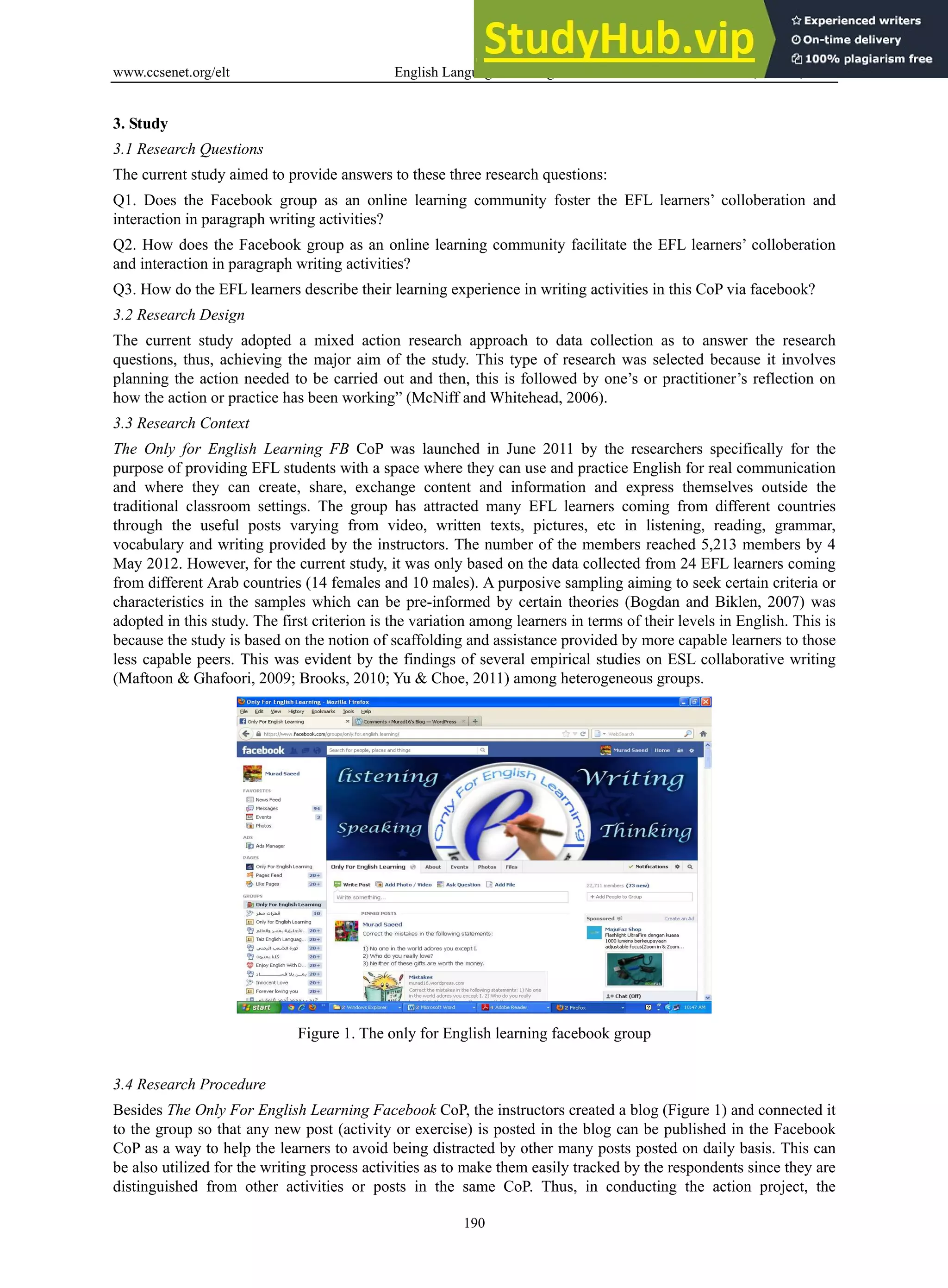 www.ccsenet.org/elt English Language Teaching Vol. 6, No. 11; 2013
190
3. Study
3.1 Research Questions
The current study aimed to provide answers to these three research questions:
Q1. Does the Facebook group as an online learning community foster the EFL learners’ colloberation and
interaction in paragraph writing activities?
Q2. How does the Facebook group as an online learning community facilitate the EFL learners’ colloberation
and interaction in paragraph writing activities?
Q3. How do the EFL learners describe their learning experience in writing activities in this CoP via facebook?
3.2 Research Design
The current study adopted a mixed action research approach to data collection as to answer the research
questions, thus, achieving the major aim of the study. This type of research was selected because it involves
planning the action needed to be carried out and then, this is followed by one’s or practitioner’s reflection on
how the action or practice has been working” (McNiff and Whitehead, 2006).
3.3 Research Context
The Only for English Learning FB CoP was launched in June 2011 by the researchers specifically for the
purpose of providing EFL students with a space where they can use and practice English for real communication
and where they can create, share, exchange content and information and express themselves outside the
traditional classroom settings. The group has attracted many EFL learners coming from different countries
through the useful posts varying from video, written texts, pictures, etc in listening, reading, grammar,
vocabulary and writing provided by the instructors. The number of the members reached 5,213 members by 4
May 2012. However, for the current study, it was only based on the data collected from 24 EFL learners coming
from different Arab countries (14 females and 10 males). A purposive sampling aiming to seek certain criteria or
characteristics in the samples which can be pre-informed by certain theories (Bogdan and Biklen, 2007) was
adopted in this study. The first criterion is the variation among learners in terms of their levels in English. This is
because the study is based on the notion of scaffolding and assistance provided by more capable learners to those
less capable peers. This was evident by the findings of several empirical studies on ESL collaborative writing
(Maftoon & Ghafoori, 2009; Brooks, 2010; Yu & Choe, 2011) among heterogeneous groups.
Figure 1. The only for English learning facebook group
3.4 Research Procedure
Besides The Only For English Learning Facebook CoP, the instructors created a blog (Figure 1) and connected it
to the group so that any new post (activity or exercise) is posted in the blog can be published in the Facebook
CoP as a way to help the learners to avoid being distracted by other many posts posted on daily basis. This can
be also utilized for the writing process activities as to make them easily tracked by the respondents since they are
distinguished from other activities or posts in the same CoP. Thus, in conducting the action project, the
 