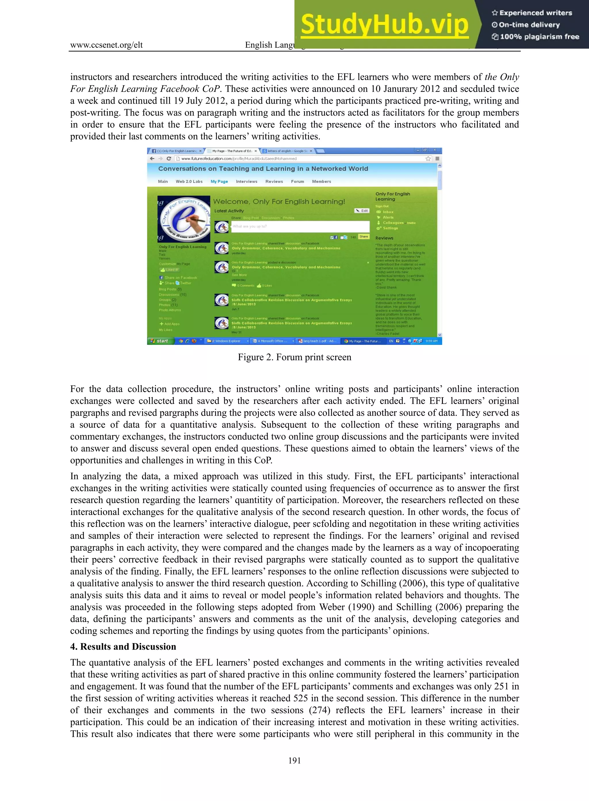 www.ccsenet.org/elt English Language Teaching Vol. 6, No. 11; 2013
191
instructors and researchers introduced the writing activities to the EFL learners who were members of the Only
For English Learning Facebook CoP. These activities were announced on 10 Janurary 2012 and secduled twice
a week and continued till 19 July 2012, a period during which the participants practiced pre-writing, writing and
post-writing. The focus was on paragraph writing and the instructors acted as facilitators for the group members
in order to ensure that the EFL participants were feeling the presence of the instructors who facilitated and
provided their last comments on the learners’ writing activities.
Figure 2. Forum print screen
For the data collection procedure, the instructors’ online writing posts and participants’ online interaction
exchanges were collected and saved by the researchers after each activity ended. The EFL learners’ original
pargraphs and revised pargraphs during the projects were also collected as another source of data. They served as
a source of data for a quantitative analysis. Subsequent to the collection of these writing paragraphs and
commentary exchanges, the instructors conducted two online group discussions and the participants were invited
to answer and discuss several open ended questions. These questions aimed to obtain the learners’ views of the
opportunities and challenges in writing in this CoP.
In analyzing the data, a mixed approach was utilized in this study. First, the EFL participants’ interactional
exchanges in the writing activities were statically counted using frequencies of occurrence as to answer the first
research question regarding the learners’ quantitity of participation. Moreover, the researchers reflected on these
interactional exchanges for the qualitative analysis of the second research question. In other words, the focus of
this reflection was on the learners’ interactive dialogue, peer scfolding and negotitation in these writing activities
and samples of their interaction were selected to represent the findings. For the learners’ original and revised
paragraphs in each activity, they were compared and the changes made by the learners as a way of incopoerating
their peers’ corrective feedback in their revised pargraphs were statically counted as to support the qualitative
analysis of the finding. Finally, the EFL learners’ responses to the online reflection discussions were subjected to
a qualitative analysis to answer the third research question. According to Schilling (2006), this type of qualitative
analysis suits this data and it aims to reveal or model people’s information related behaviors and thoughts. The
analysis was proceeded in the following steps adopted from Weber (1990) and Schilling (2006) preparing the
data, defining the participants’ answers and comments as the unit of the analysis, developing categories and
coding schemes and reporting the findings by using quotes from the participants’ opinions.
4. Results and Discussion
The quantative analysis of the EFL learners’ posted exchanges and comments in the writing activities revealed
that these writing activities as part of shared practive in this online community fostered the learners’ participation
and engagement. It was found that the number of the EFL participants’ comments and exchanges was only 251 in
the first session of writing activities whereas it reached 525 in the second session. This difference in the number
of their exchanges and comments in the two sessions (274) reflects the EFL learners’ increase in their
participation. This could be an indication of their increasing interest and motivation in these writing activities.
This result also indicates that there were some participants who were still peripheral in this community in the
 
