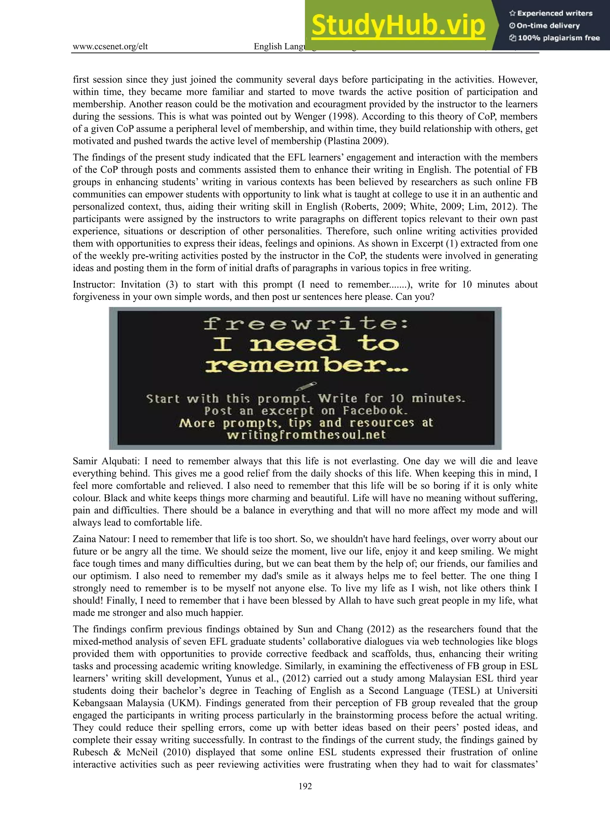 www.ccsenet.org/elt English Language Teaching Vol. 6, No. 11; 2013
192
first session since they just joined the community several days before participating in the activities. However,
within time, they became more familiar and started to move twards the active position of participation and
membership. Another reason could be the motivation and ecouragment provided by the instructor to the learners
during the sessions. This is what was pointed out by Wenger (1998). According to this theory of CoP, members
of a given CoP assume a peripheral level of membership, and within time, they build relationship with others, get
motivated and pushed twards the active level of membership (Plastina 2009).
The findings of the present study indicated that the EFL learners’ engagement and interaction with the members
of the CoP through posts and comments assisted them to enhance their writing in English. The potential of FB
groups in enhancing students’ writing in various contexts has been believed by researchers as such online FB
communities can empower students with opportunity to link what is taught at college to use it in an authentic and
personalized context, thus, aiding their writing skill in English (Roberts, 2009; White, 2009; Lim, 2012). The
participants were assigned by the instructors to write paragraphs on different topics relevant to their own past
experience, situations or description of other personalities. Therefore, such online writing activities provided
them with opportunities to express their ideas, feelings and opinions. As shown in Excerpt (1) extracted from one
of the weekly pre-writing activities posted by the instructor in the CoP, the students were involved in generating
ideas and posting them in the form of initial drafts of paragraphs in various topics in free writing.
Instructor: Invitation (3) to start with this prompt (I need to remember.......), write for 10 minutes about
forgiveness in your own simple words, and then post ur sentences here please. Can you?
Samir Alqubati: I need to remember always that this life is not everlasting. One day we will die and leave
everything behind. This gives me a good relief from the daily shocks of this life. When keeping this in mind, I
feel more comfortable and relieved. I also need to remember that this life will be so boring if it is only white
colour. Black and white keeps things more charming and beautiful. Life will have no meaning without suffering,
pain and difficulties. There should be a balance in everything and that will no more affect my mode and will
always lead to comfortable life.
Zaina Natour: I need to remember that life is too short. So, we shouldn't have hard feelings, over worry about our
future or be angry all the time. We should seize the moment, live our life, enjoy it and keep smiling. We might
face tough times and many difficulties during, but we can beat them by the help of; our friends, our families and
our optimism. I also need to remember my dad's smile as it always helps me to feel better. The one thing I
strongly need to remember is to be myself not anyone else. To live my life as I wish, not like others think I
should! Finally, I need to remember that i have been blessed by Allah to have such great people in my life, what
made me stronger and also much happier.
The findings confirm previous findings obtained by Sun and Chang (2012) as the researchers found that the
mixed-method analysis of seven EFL graduate students’ collaborative dialogues via web technologies like blogs
provided them with opportunities to provide corrective feedback and scaffolds, thus, enhancing their writing
tasks and processing academic writing knowledge. Similarly, in examining the effectiveness of FB group in ESL
learners’ writing skill development, Yunus et al., (2012) carried out a study among Malaysian ESL third year
students doing their bachelor’s degree in Teaching of English as a Second Language (TESL) at Universiti
Kebangsaan Malaysia (UKM). Findings generated from their perception of FB group revealed that the group
engaged the participants in writing process particularly in the brainstorming process before the actual writing.
They could reduce their spelling errors, come up with better ideas based on their peers’ posted ideas, and
complete their essay writing successfully. In contrast to the findings of the current study, the findings gained by
Rubesch & McNeil (2010) displayed that some online ESL students expressed their frustration of online
interactive activities such as peer reviewing activities were frustrating when they had to wait for classmates’
 
