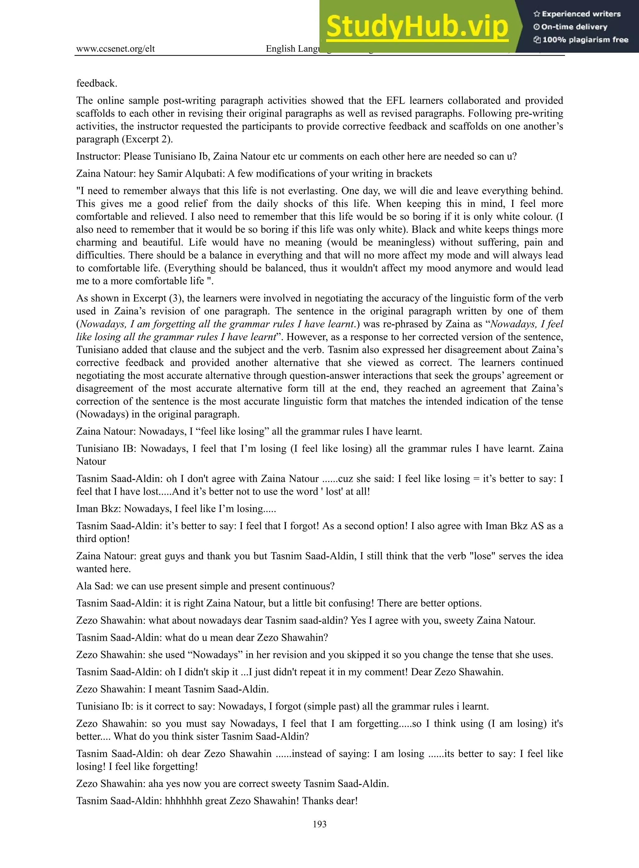 www.ccsenet.org/elt English Language Teaching Vol. 6, No. 11; 2013
193
feedback.
The online sample post-writing paragraph activities showed that the EFL learners collaborated and provided
scaffolds to each other in revising their original paragraphs as well as revised paragraphs. Following pre-writing
activities, the instructor requested the participants to provide corrective feedback and scaffolds on one another’s
paragraph (Excerpt 2).
Instructor: Please Tunisiano Ib, Zaina Natour etc ur comments on each other here are needed so can u?
Zaina Natour: hey Samir Alqubati: A few modifications of your writing in brackets
"I need to remember always that this life is not everlasting. One day, we will die and leave everything behind.
This gives me a good relief from the daily shocks of this life. When keeping this in mind, I feel more
comfortable and relieved. I also need to remember that this life would be so boring if it is only white colour. (I
also need to remember that it would be so boring if this life was only white). Black and white keeps things more
charming and beautiful. Life would have no meaning (would be meaningless) without suffering, pain and
difficulties. There should be a balance in everything and that will no more affect my mode and will always lead
to comfortable life. (Everything should be balanced, thus it wouldn't affect my mood anymore and would lead
me to a more comfortable life ".
As shown in Excerpt (3), the learners were involved in negotiating the accuracy of the linguistic form of the verb
used in Zaina’s revision of one paragraph. The sentence in the original paragraph written by one of them
(Nowadays, I am forgetting all the grammar rules I have learnt.) was re-phrased by Zaina as “Nowadays, I feel
like losing all the grammar rules I have learnt”. However, as a response to her corrected version of the sentence,
Tunisiano added that clause and the subject and the verb. Tasnim also expressed her disagreement about Zaina’s
corrective feedback and provided another alternative that she viewed as correct. The learners continued
negotiating the most accurate alternative through question-answer interactions that seek the groups’ agreement or
disagreement of the most accurate alternative form till at the end, they reached an agreement that Zaina’s
correction of the sentence is the most accurate linguistic form that matches the intended indication of the tense
(Nowadays) in the original paragraph.
Zaina Natour: Nowadays, I “feel like losing” all the grammar rules I have learnt.
Tunisiano IB: Nowadays, I feel that I’m losing (I feel like losing) all the grammar rules I have learnt. Zaina
Natour
Tasnim Saad-Aldin: oh I don't agree with Zaina Natour ......cuz she said: I feel like losing = it’s better to say: I
feel that I have lost.....And it’s better not to use the word ' lost' at all!
Iman Bkz: Nowadays, I feel like I’m losing.....
Tasnim Saad-Aldin: it’s better to say: I feel that I forgot! As a second option! I also agree with Iman Bkz AS as a
third option!
Zaina Natour: great guys and thank you but Tasnim Saad-Aldin, I still think that the verb "lose" serves the idea
wanted here.
Ala Sad: we can use present simple and present continuous?
Tasnim Saad-Aldin: it is right Zaina Natour, but a little bit confusing! There are better options.
Zezo Shawahin: what about nowadays dear Tasnim saad-aldin? Yes I agree with you, sweety Zaina Natour.
Tasnim Saad-Aldin: what do u mean dear Zezo Shawahin?
Zezo Shawahin: she used “Nowadays” in her revision and you skipped it so you change the tense that she uses.
Tasnim Saad-Aldin: oh I didn't skip it ...I just didn't repeat it in my comment! Dear Zezo Shawahin.
Zezo Shawahin: I meant Tasnim Saad-Aldin.
Tunisiano Ib: is it correct to say: Nowadays, I forgot (simple past) all the grammar rules i learnt.
Zezo Shawahin: so you must say Nowadays, I feel that I am forgetting.....so I think using (I am losing) it's
better.... What do you think sister Tasnim Saad-Aldin?
Tasnim Saad-Aldin: oh dear Zezo Shawahin ......instead of saying: I am losing ......its better to say: I feel like
losing! I feel like forgetting!
Zezo Shawahin: aha yes now you are correct sweety Tasnim Saad-Aldin.
Tasnim Saad-Aldin: hhhhhhh great Zezo Shawahin! Thanks dear!
 