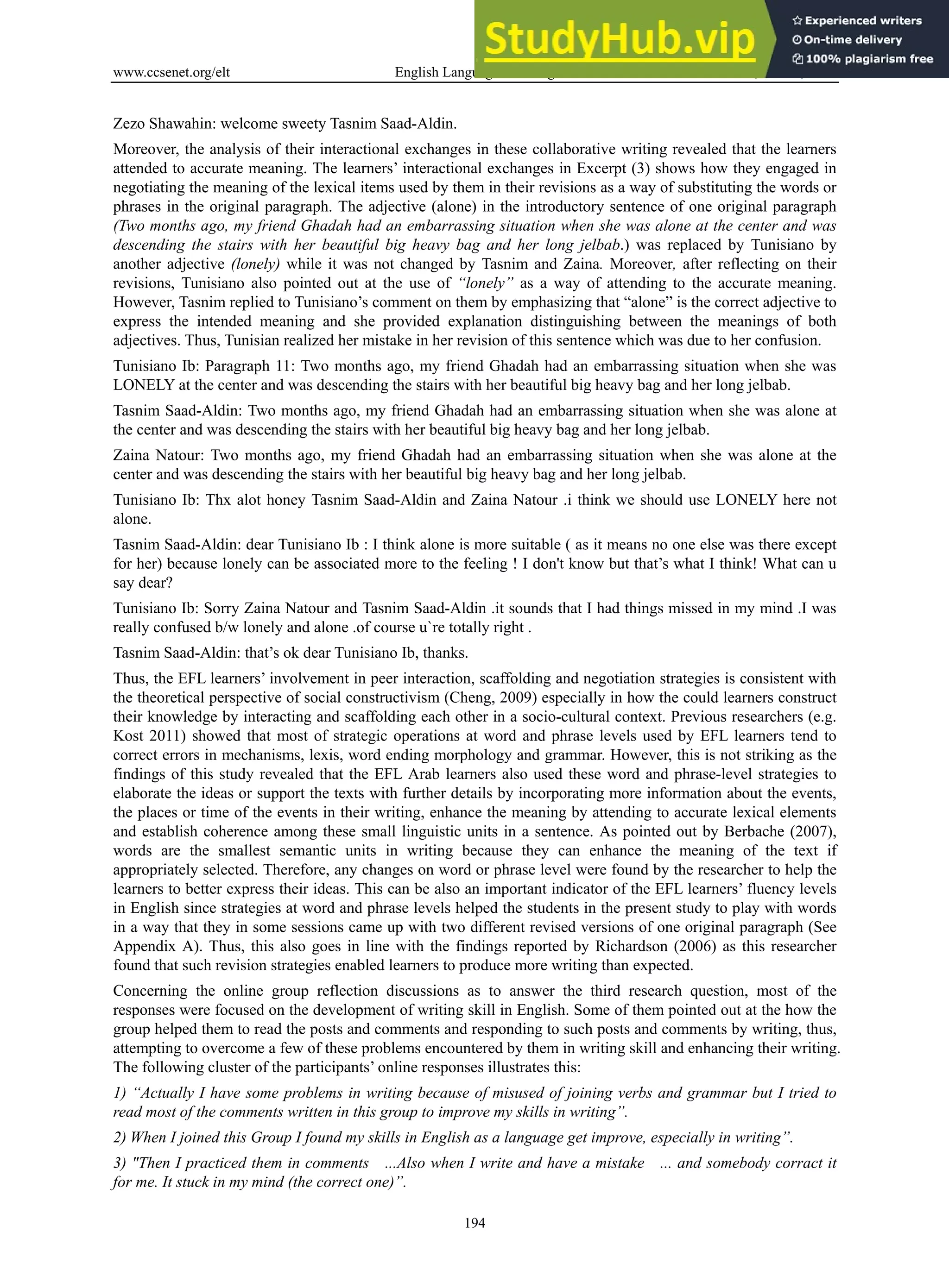 www.ccsenet.org/elt English Language Teaching Vol. 6, No. 11; 2013
194
Zezo Shawahin: welcome sweety Tasnim Saad-Aldin.
Moreover, the analysis of their interactional exchanges in these collaborative writing revealed that the learners
attended to accurate meaning. The learners’ interactional exchanges in Excerpt (3) shows how they engaged in
negotiating the meaning of the lexical items used by them in their revisions as a way of substituting the words or
phrases in the original paragraph. The adjective (alone) in the introductory sentence of one original paragraph
(Two months ago, my friend Ghadah had an embarrassing situation when she was alone at the center and was
descending the stairs with her beautiful big heavy bag and her long jelbab.) was replaced by Tunisiano by
another adjective (lonely) while it was not changed by Tasnim and Zaina. Moreover, after reflecting on their
revisions, Tunisiano also pointed out at the use of “lonely” as a way of attending to the accurate meaning.
However, Tasnim replied to Tunisiano’s comment on them by emphasizing that “alone” is the correct adjective to
express the intended meaning and she provided explanation distinguishing between the meanings of both
adjectives. Thus, Tunisian realized her mistake in her revision of this sentence which was due to her confusion.
Tunisiano Ib: Paragraph 11: Two months ago, my friend Ghadah had an embarrassing situation when she was
LONELY at the center and was descending the stairs with her beautiful big heavy bag and her long jelbab.
Tasnim Saad-Aldin: Two months ago, my friend Ghadah had an embarrassing situation when she was alone at
the center and was descending the stairs with her beautiful big heavy bag and her long jelbab.
Zaina Natour: Two months ago, my friend Ghadah had an embarrassing situation when she was alone at the
center and was descending the stairs with her beautiful big heavy bag and her long jelbab.
Tunisiano Ib: Thx alot honey Tasnim Saad-Aldin and Zaina Natour .i think we should use LONELY here not
alone.
Tasnim Saad-Aldin: dear Tunisiano Ib : I think alone is more suitable ( as it means no one else was there except
for her) because lonely can be associated more to the feeling ! I don't know but that’s what I think! What can u
say dear?
Tunisiano Ib: Sorry Zaina Natour and Tasnim Saad-Aldin .it sounds that I had things missed in my mind .I was
really confused b/w lonely and alone .of course u`re totally right .
Tasnim Saad-Aldin: that’s ok dear Tunisiano Ib, thanks.
Thus, the EFL learners’ involvement in peer interaction, scaffolding and negotiation strategies is consistent with
the theoretical perspective of social constructivism (Cheng, 2009) especially in how the could learners construct
their knowledge by interacting and scaffolding each other in a socio-cultural context. Previous researchers (e.g.
Kost 2011) showed that most of strategic operations at word and phrase levels used by EFL learners tend to
correct errors in mechanisms, lexis, word ending morphology and grammar. However, this is not striking as the
findings of this study revealed that the EFL Arab learners also used these word and phrase-level strategies to
elaborate the ideas or support the texts with further details by incorporating more information about the events,
the places or time of the events in their writing, enhance the meaning by attending to accurate lexical elements
and establish coherence among these small linguistic units in a sentence. As pointed out by Berbache (2007),
words are the smallest semantic units in writing because they can enhance the meaning of the text if
appropriately selected. Therefore, any changes on word or phrase level were found by the researcher to help the
learners to better express their ideas. This can be also an important indicator of the EFL learners’ fluency levels
in English since strategies at word and phrase levels helped the students in the present study to play with words
in a way that they in some sessions came up with two different revised versions of one original paragraph (See
Appendix A). Thus, this also goes in line with the findings reported by Richardson (2006) as this researcher
found that such revision strategies enabled learners to produce more writing than expected.
Concerning the online group reflection discussions as to answer the third research question, most of the
responses were focused on the development of writing skill in English. Some of them pointed out at the how the
group helped them to read the posts and comments and responding to such posts and comments by writing, thus,
attempting to overcome a few of these problems encountered by them in writing skill and enhancing their writing.
The following cluster of the participants’ online responses illustrates this:
1) “Actually I have some problems in writing because of misused of joining verbs and grammar but I tried to
read most of the comments written in this group to improve my skills in writing”.
2) When I joined this Group I found my skills in English as a language get improve, especially in writing”.
3) "Then I practiced them in comments ...Also when I write and have a mistake ... and somebody corract it
for me. It stuck in my mind (the correct one)”.
 