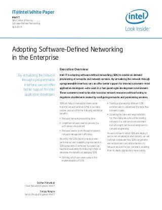 Adopting Software-Defined Networking
in the Enterprise
IT@Intel White Paper
Intel IT
Data Center Efficiency
Software-Defined Networking
April 2014
By virtualizing the network
through a programmable
interface, we can offer
better support for Intel
application developers
Sridhar Mahankali
Cloud Network Engineer, Intel IT
Sanjay Rungta
Senior Principal Engineer, Intel IT
Executive Overview
Intel IT is adopting software-defined networking (SDN) to enable on-demand
provisioning of networks and network services. By virtualizing the network through
a programmable interface, we can offer better support for internal customers—Intel
application developers—who work in a fast-paced agile development environment.
These customers need to be able to access network resources without having to
negotiate a bottleneck created by configuring networks and provisioning services.
SDN can help us increase business value
from the virtual machines (VMs) in our data
centers and can offer the following additional
benefits:
•	 Reduced network-provisioning time
•	 Simplified network creation process in a
self-service environment
•	 Reduced service costs through improved
network management efficiency
Recently, the SDN industry made several
performance and scalability improvements in
SDN components. For the last two years we
have been evaluating the following to help us
determine the benefits of deploying SDN:
•	 Defining which use cases warrant the
implementation of SDN
•	 Testing and analyzing different SDN
architectures to understand the data flow
between nodes
•	 Updating the roles and responsibilities
for the employees who will be creating
networks in a self-service environment
but who might not have a background in
network engineering
As we continue to adopt SDN and deploy it
across our virtualization environment, we will
continue to evaluate how SDN components
and architectures can remove barriers to
network services for our customers, enabling
them to deploy applications more quickly.
 
