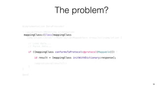 The problem?
@implementation DataProvider
- (void)fetch:(NSString *)resources
mappingClass:(Class)mappingClass
completion:(void(^)(NSArray<id<Mappable>> *results))completion {
// Load data...
// Parse data...
if ([mappingClass conformsToProtocol:@protocol(Mappable)]) {
id result = [mappingClass initWithDictionary:response];
completion(@[result]);
}
}
@end
14
 