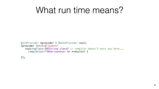 What run time means?
DataProvider *provider = [DataProvider new];
[provider fetch:@"/users"
mappingClass:[NSString class] // compiler doesn’t warn you here...
completion:^(NSArray<User *> *results) {
}];
16
 
