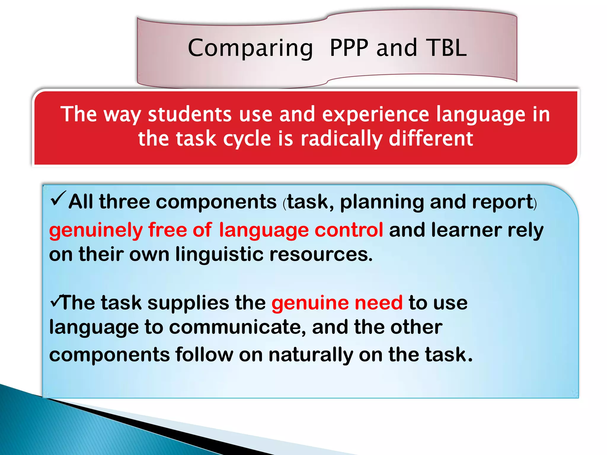 Comparing PPP and TBL
The way students use and experience language in
the task cycle is radically different
All three components (task, planning and report)
genuinely free of language control and learner rely
on their own linguistic resources.
The task supplies the genuine need to use
language to communicate, and the other
components follow on naturally on the task.
 