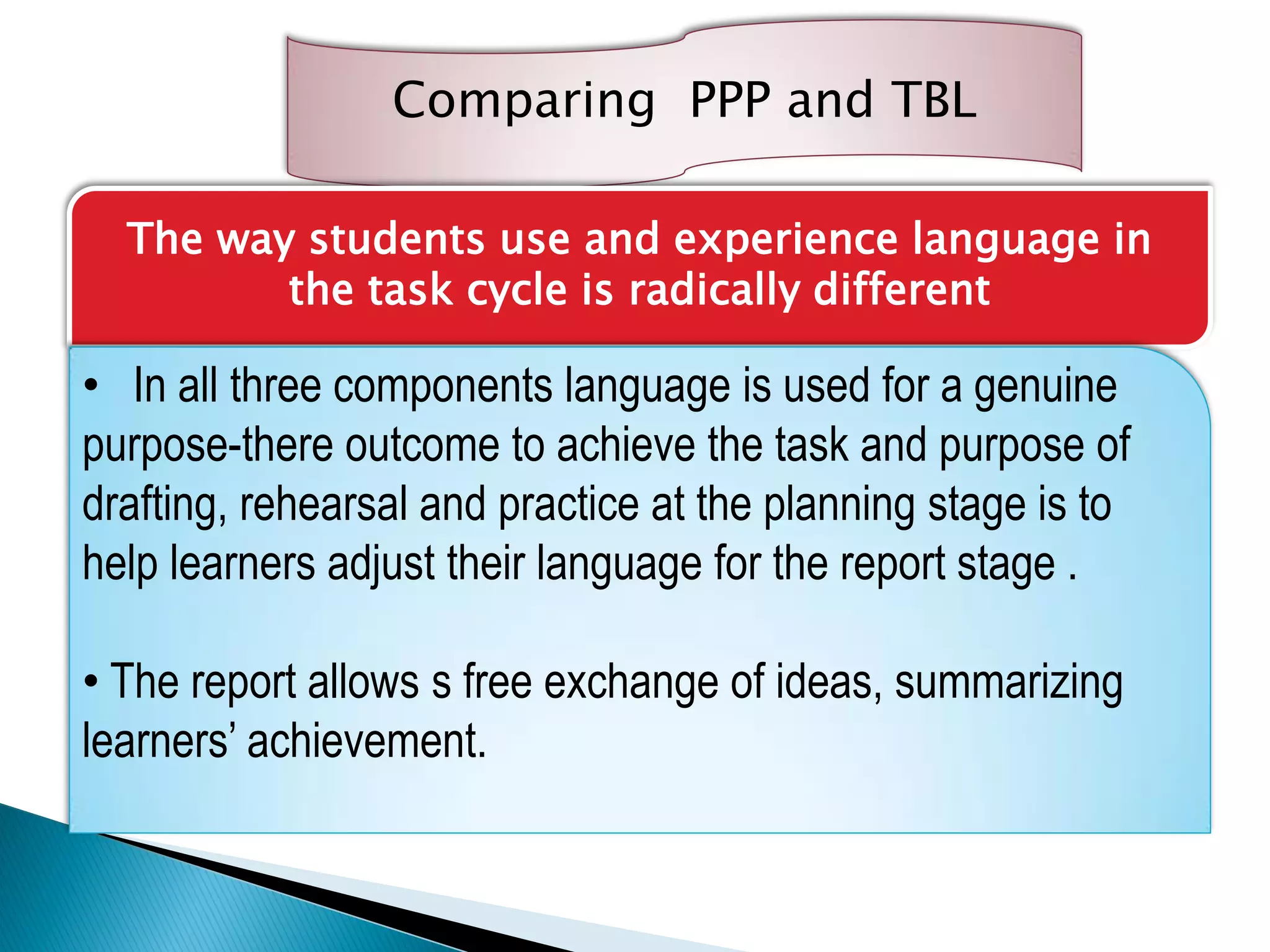 Comparing PPP and TBL
The way students use and experience language in
the task cycle is radically different
• In all three components language is used for a genuine
purpose-there outcome to achieve the task and purpose of
drafting, rehearsal and practice at the planning stage is to
help learners adjust their language for the report stage .
• The report allows s free exchange of ideas, summarizing
learners’ achievement.
 