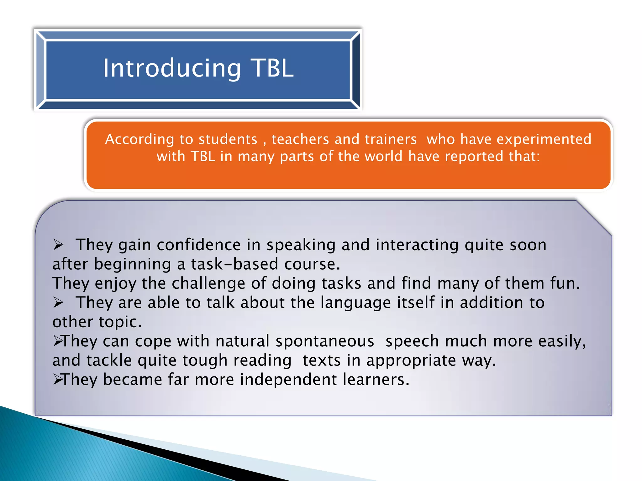 Introducing TBL
According to students , teachers and trainers who have experimented
with TBL in many parts of the world have reported that:
 They gain confidence in speaking and interacting quite soon
after beginning a task-based course.
They enjoy the challenge of doing tasks and find many of them fun.
 They are able to talk about the language itself in addition to
other topic.
They can cope with natural spontaneous speech much more easily,
and tackle quite tough reading texts in appropriate way.
They became far more independent learners.
 