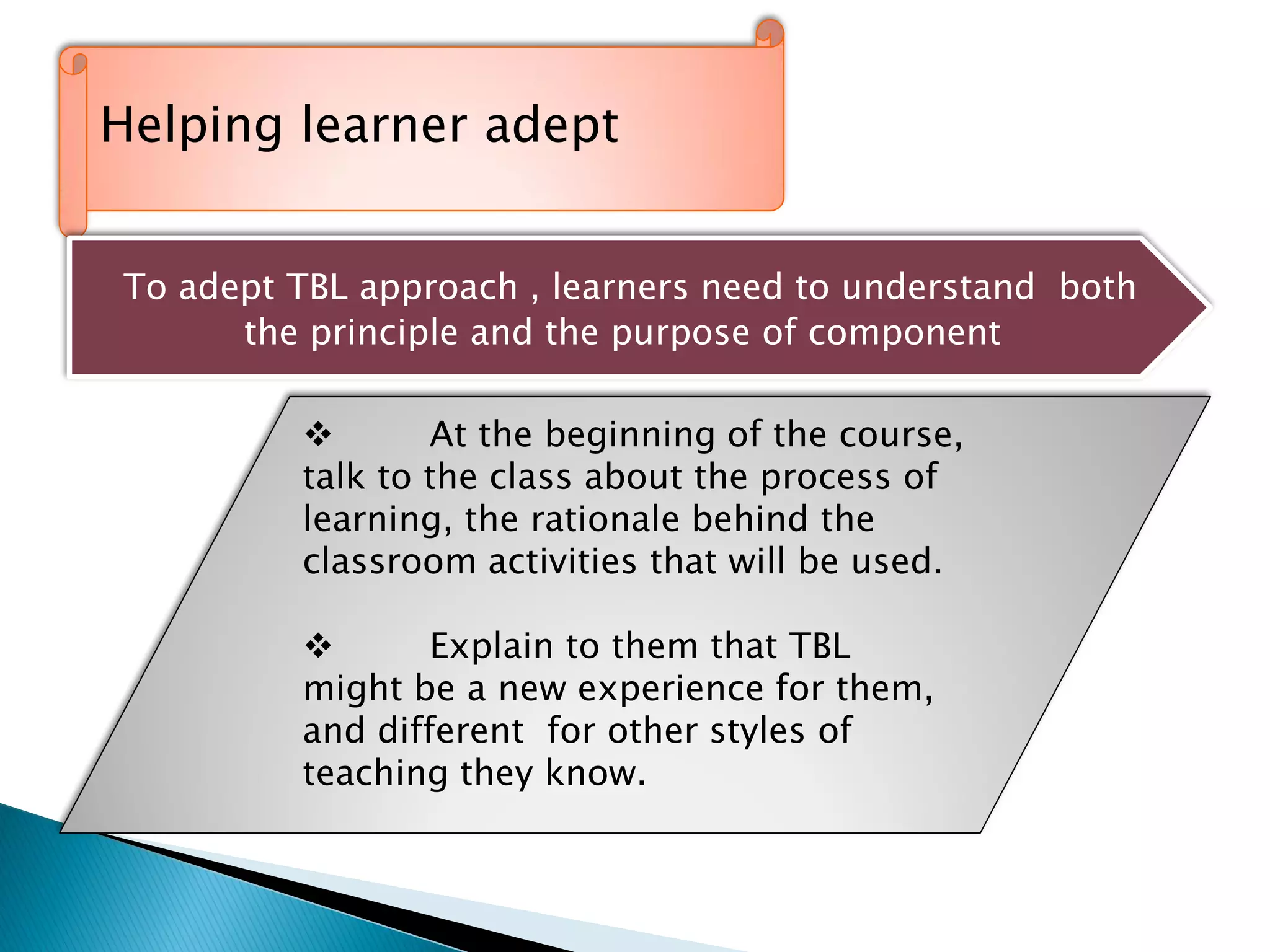 ‘’ll
Helping learner adept
To adept TBL approach , learners need to understand both
the principle and the purpose of component
 At the beginning of the course,
talk to the class about the process of
learning, the rationale behind the
classroom activities that will be used.
 Explain to them that TBL
might be a new experience for them,
and different for other styles of
teaching they know.
 