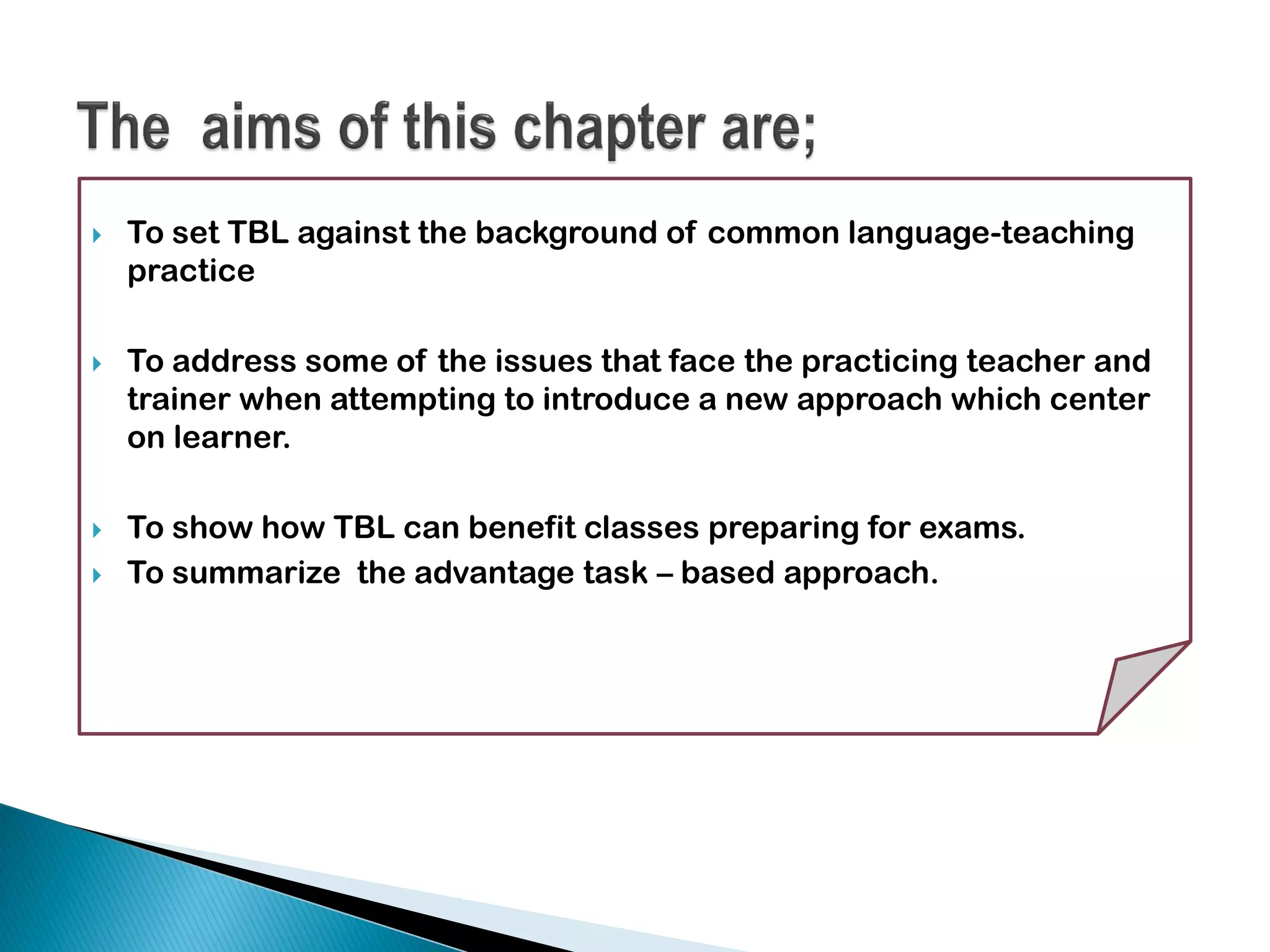  To set TBL against the background of common language-teaching
practice
 To address some of the issues that face the practicing teacher and
trainer when attempting to introduce a new approach which center
on learner.
 To show how TBL can benefit classes preparing for exams.
 To summarize the advantage task – based approach.
 