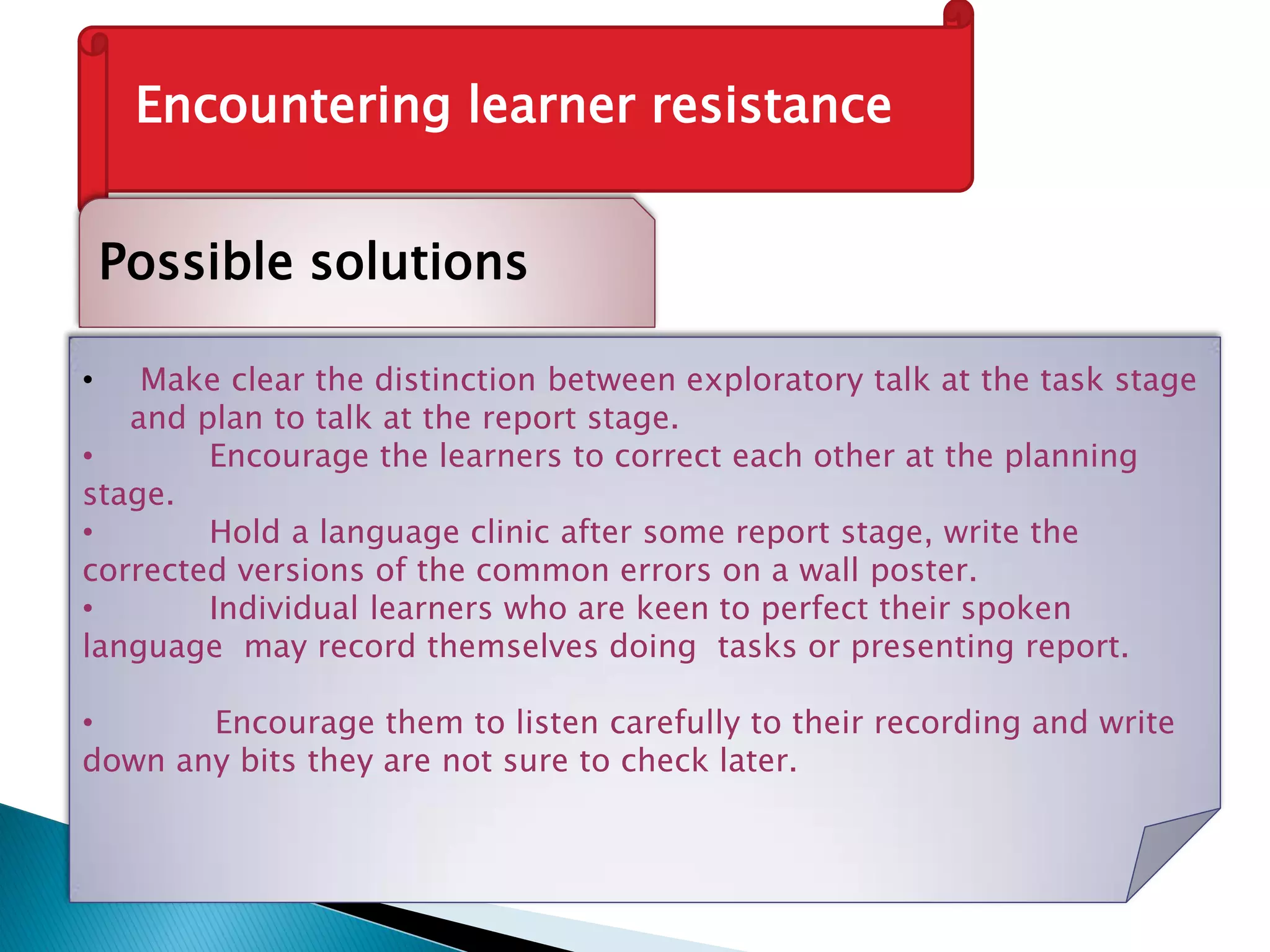 Encountering learner resistance
Possible solutions
• Make clear the distinction between exploratory talk at the task stage
and plan to talk at the report stage.
• Encourage the learners to correct each other at the planning
stage.
• Hold a language clinic after some report stage, write the
corrected versions of the common errors on a wall poster.
• Individual learners who are keen to perfect their spoken
language may record themselves doing tasks or presenting report.
• Encourage them to listen carefully to their recording and write
down any bits they are not sure to check later.
 