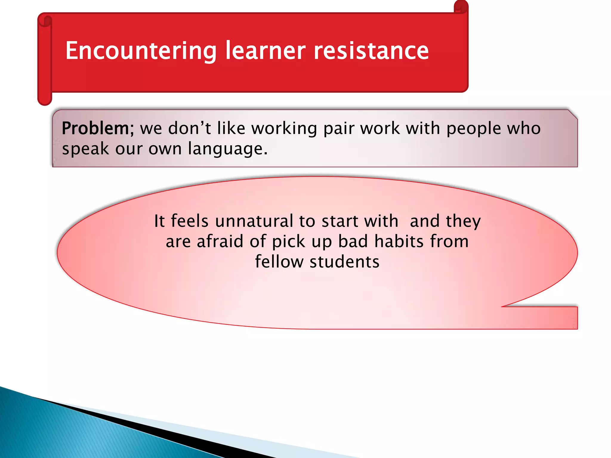 Encountering learner resistance
Problem; we don’t like working pair work with people who
speak our own language.
It feels unnatural to start with and they
are afraid of pick up bad habits from
fellow students
 