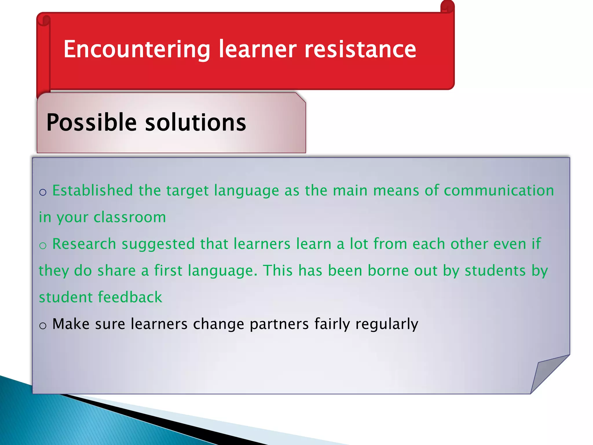 Encountering learner resistance
Possible solutions
o Established the target language as the main means of communication
in your classroom
o Research suggested that learners learn a lot from each other even if
they do share a first language. This has been borne out by students by
student feedback
o Make sure learners change partners fairly regularly
 